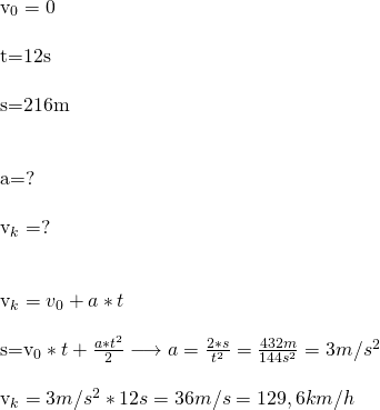 \\  v_0=0\\  t=12s\\  s=216m\\\\  a=?\\  v_k=?\\\\  v_k=v_0+a*t\\  s=v_0*t+\frac{a*t^2}{2}\longrightarrow a=\frac{2*s}{t^2}=\frac{432m}{144s^2}=3m/s^2\\  v_k=3m/s^2*12s=36m/s=129,6km/h  \\